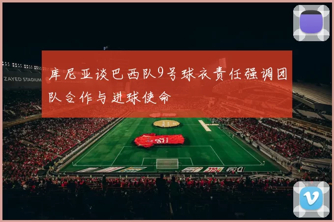 库尼亚谈巴西队9号球衣责任强调团队合作与进球使命