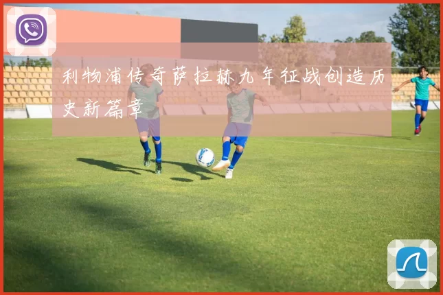 利物浦传奇萨拉赫九年征战创造历史新篇章