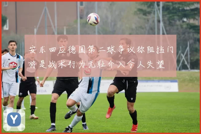 安东回应德国第二球争议称阻挡门将是战术行为无耻介入令人失望