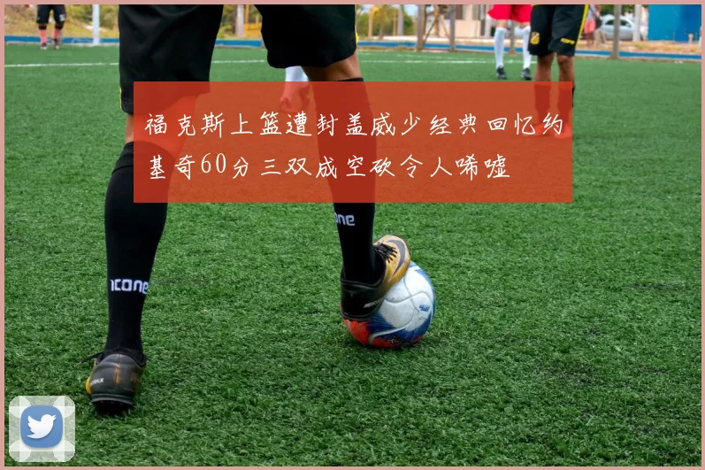 福克斯上篮遭封盖威少经典回忆约基奇60分三双成空砍令人唏嘘
